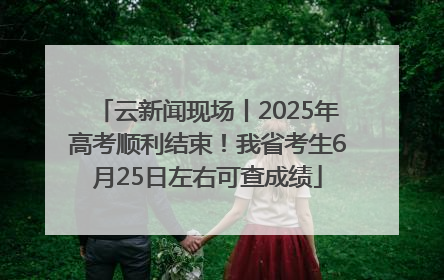 云新闻现场丨2025年高考顺利结束！我省考生6月25日左右可查成绩
