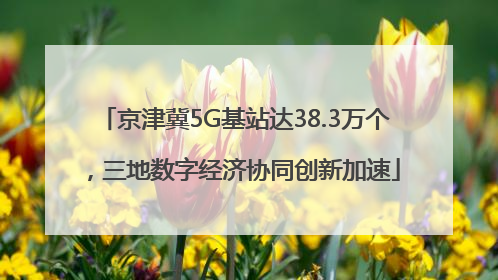 京津冀5G基站达38.3万个，三地数字经济协同创新加速