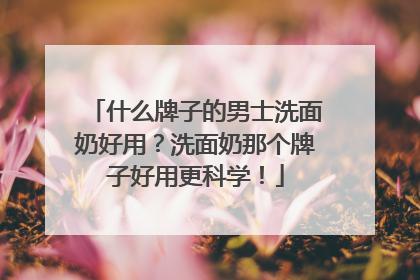 什么牌子的男士洗面奶好用？洗面奶那个牌子好用更科学！