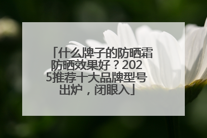 什么牌子的防晒霜防晒效果好？2025推荐十大品牌型号出炉，闭眼入
