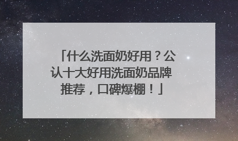 什么洗面奶好用？公认十大好用洗面奶品牌推荐，口碑爆棚！