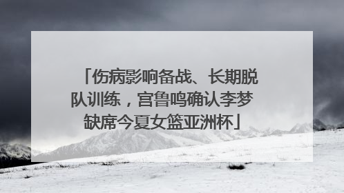 伤病影响备战、长期脱队训练，宫鲁鸣确认李梦缺席今夏女篮亚洲杯