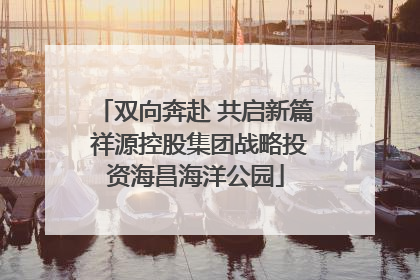双向奔赴 共启新篇 祥源控股集团战略投资海昌海洋公园