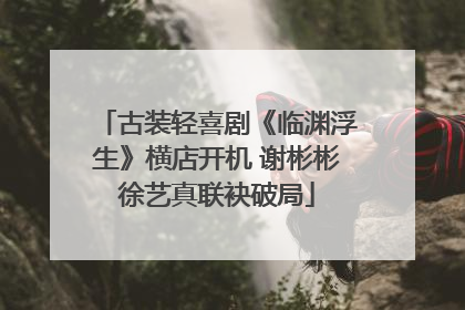 古装轻喜剧《临渊浮生》横店开机 谢彬彬徐艺真联袂破局