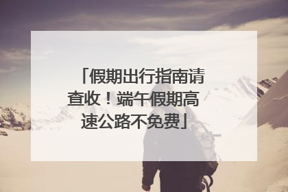 假期出行指南请查收！端午假期高速公路不免费