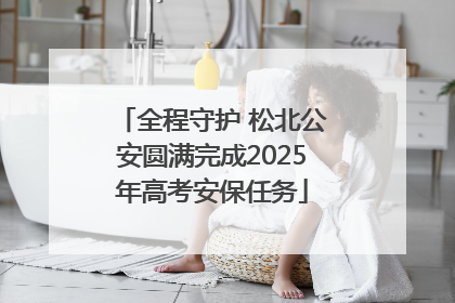 全程守护 松北公安圆满完成2025年高考安保任务