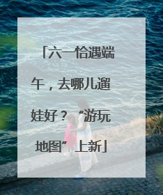 六一恰遇端午，去哪儿遛娃好？“游玩地图”上新