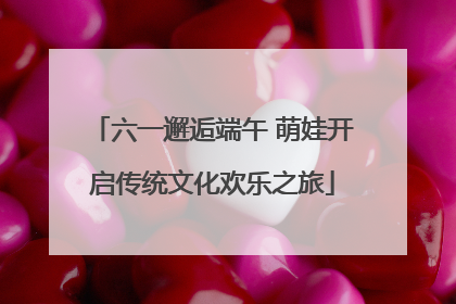 六一邂逅端午 萌娃开启传统文化欢乐之旅