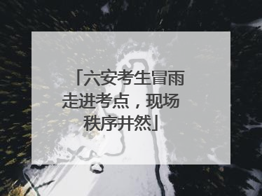 六安考生冒雨走进考点，现场秩序井然