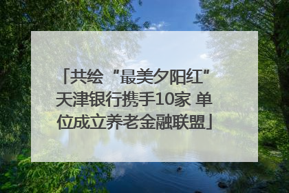 共绘“最美夕阳红” 天津银行携手10家 单位成立养老金融联盟