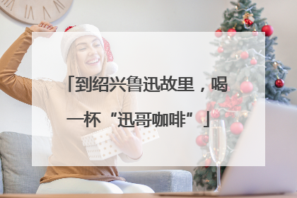 到绍兴鲁迅故里，喝一杯“迅哥咖啡”