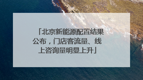 北京新能源配置结果公布，门店客流量、线上咨询量明显上升