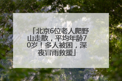 北京6位老人爬野山走散，平均年龄70岁！多人被困，深夜冒雨救援