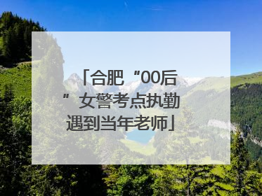 合肥“00后”女警考点执勤遇到当年老师
