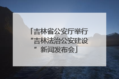 吉林省公安厅举行“吉林法治公安建设”新闻发布会