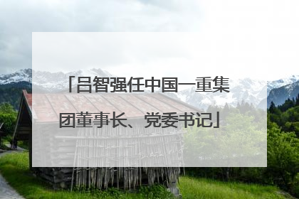 吕智强任中国一重集团董事长、党委书记