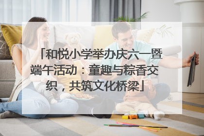 和悦小学举办庆六一暨端午活动：童趣与粽香交织，共筑文化桥梁