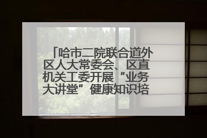 哈市二院联合道外区人大常委会、区直机关工委开展“业务大讲堂”健康知识培训暨大型义诊活动