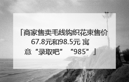 商家售卖毛线钩织花束售价67.8元和98.5元 寓意“录取吧”“985”