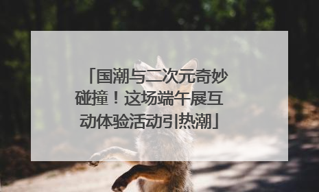 国潮与二次元奇妙碰撞！这场端午展互动体验活动引热潮