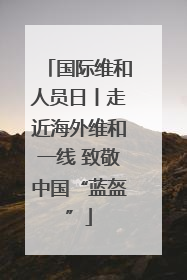国际维和人员日丨走近海外维和一线 致敬中国“蓝盔”