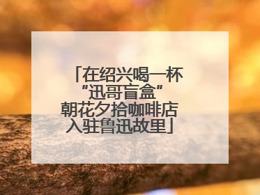 在绍兴喝一杯“迅哥盲盒” 朝花夕拾咖啡店入驻鲁迅故里