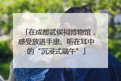 在成都武侯祠博物馆，感受放进手里、听在耳中的“沉浸式端午”