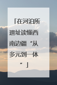 在河泊所遗址读懂西南边疆“从多元到一体”