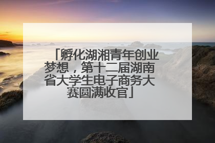 孵化湖湘青年创业梦想，第十二届湖南省大学生电子商务大赛圆满收官