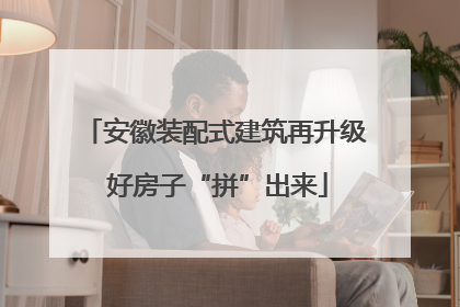 安徽装配式建筑再升级 好房子“拼”出来