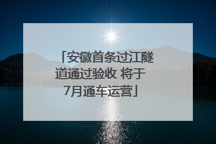 安徽首条过江隧道通过验收 将于7月通车运营