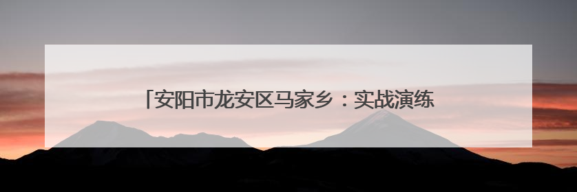 安阳市龙安区马家乡：实战演练砺精兵 筑牢防汛“安全堤”