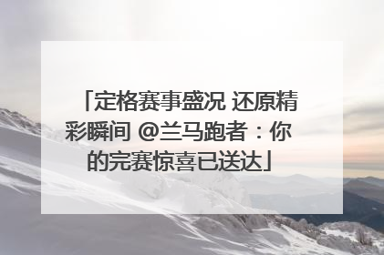 定格赛事盛况 还原精彩瞬间 @兰马跑者：你的完赛惊喜已送达