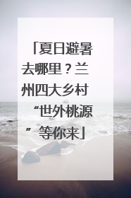 夏日避暑去哪里？兰州四大乡村“世外桃源”等你来