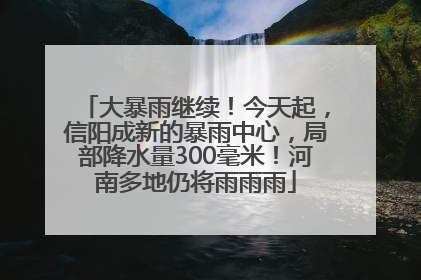 大暴雨继续！今天起，信阳成新的暴雨中心，局部降水量300毫米！河南多地仍将雨雨雨