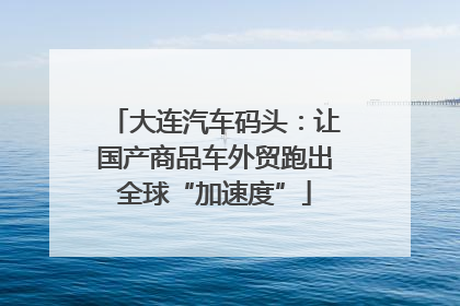 大连汽车码头：让国产商品车外贸跑出全球“加速度”