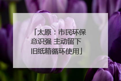 太原：市民环保意识强 主动留下旧纸箱循环使用