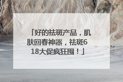 好的祛斑产品，肌肤回春神器，祛斑618大促疯狂囤！