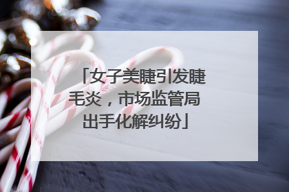 女子美睫引发睫毛炎，市场监管局出手化解纠纷