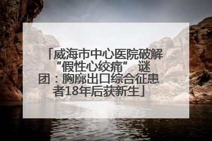 威海市中心医院破解 “假性心绞痛” 谜团：胸廓出口综合征患者18年后获新生