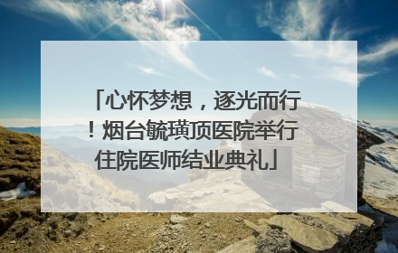 心怀梦想，逐光而行！烟台毓璜顶医院举行住院医师结业典礼