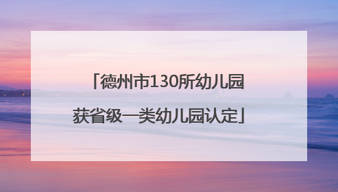 德州市130所幼儿园获省级一类幼儿园认定