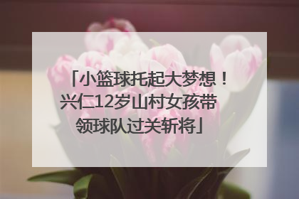 小篮球托起大梦想！兴仁12岁山村女孩带领球队过关斩将