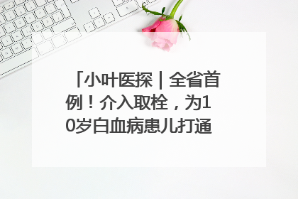 小叶医探｜全省首例！介入取栓，为10岁白血病患儿打通生命之“脉”