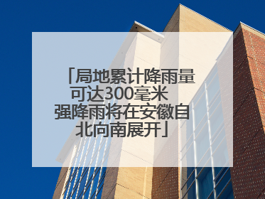 局地累计降雨量可达300毫米 强降雨将在安徽自北向南展开