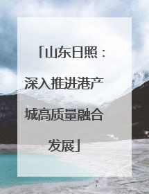 山东日照：深入推进港产城高质量融合发展