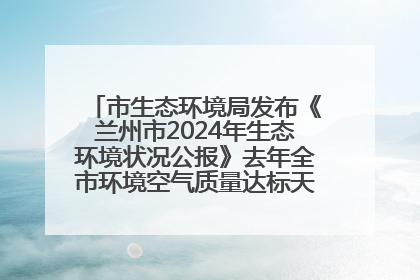 市生态环境局发布《兰州市2024年生态环境状况公报》去年全市环境空气质量达标天数301天