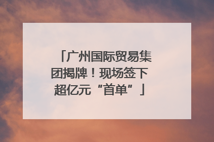 广州国际贸易集团揭牌！现场签下超亿元“首单”