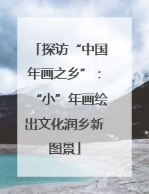 探访“中国年画之乡”：“小”年画绘出文化润乡新图景