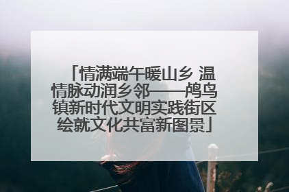 情满端午暖山乡 温情脉动润乡邻——鸬鸟镇新时代文明实践街区绘就文化共富新图景